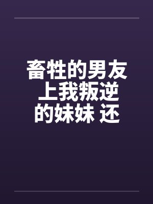 畜牲的男友 上我叛逆的妹妹 还逼我玩3P封面